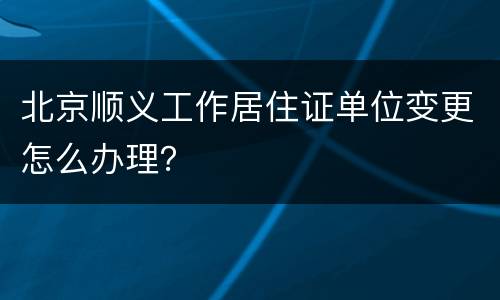 北京顺义工作居住证单位变更怎么办理？