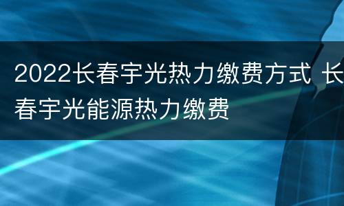 2022长春宇光热力缴费方式 长春宇光能源热力缴费