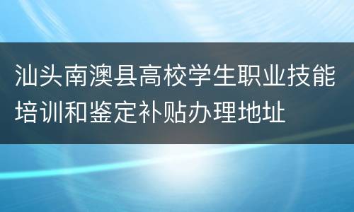 汕头南澳县高校学生职业技能培训和鉴定补贴办理地址