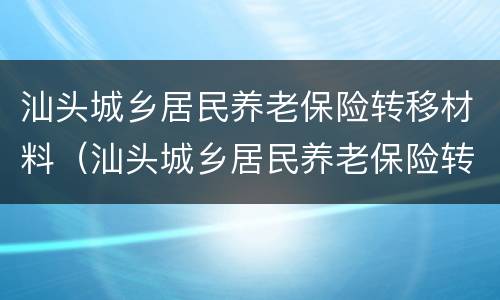 汕头城乡居民养老保险转移材料（汕头城乡居民养老保险转移材料是什么）