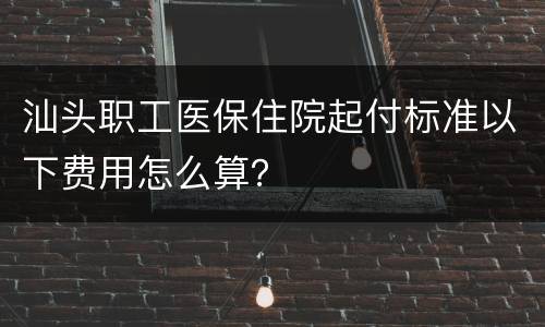 汕头职工医保住院起付标准以下费用怎么算？