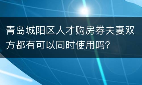 青岛城阳区人才购房券夫妻双方都有可以同时使用吗？