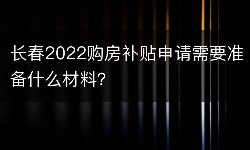 长春2022购房补贴申请需要准备什么材料？