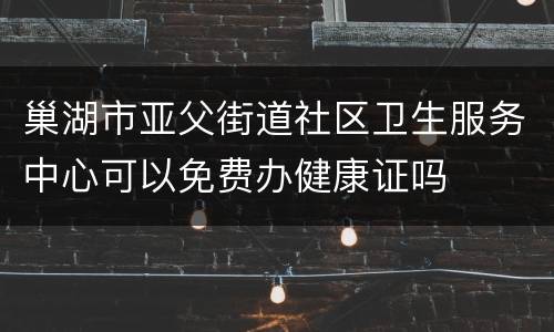 巢湖市亚父街道社区卫生服务中心可以免费办健康证吗