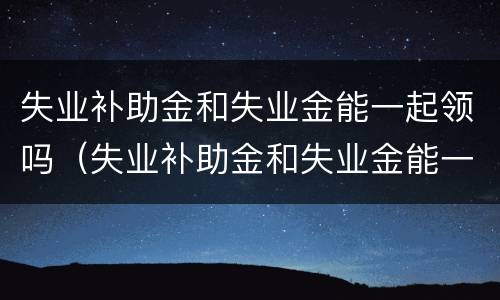 失业补助金和失业金能一起领吗（失业补助金和失业金能一起领吗怎么领）
