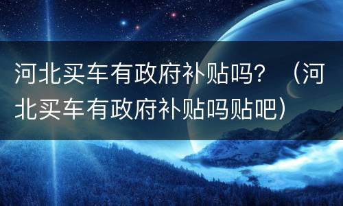 河北买车有政府补贴吗？（河北买车有政府补贴吗贴吧）