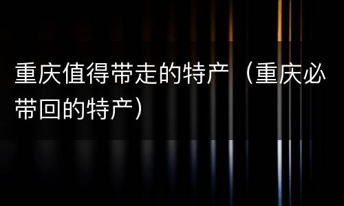 重庆值得带走的特产（重庆必带回的特产）
