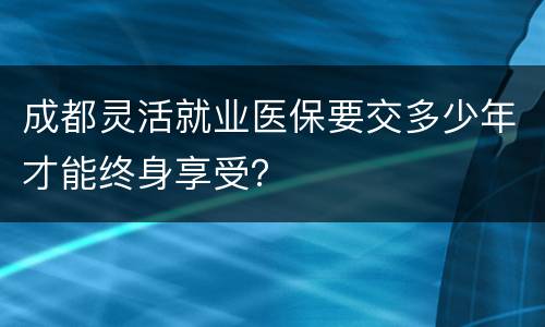 成都灵活就业医保要交多少年才能终身享受？