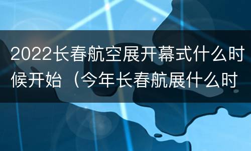 2022长春航空展开幕式什么时候开始（今年长春航展什么时间开始）
