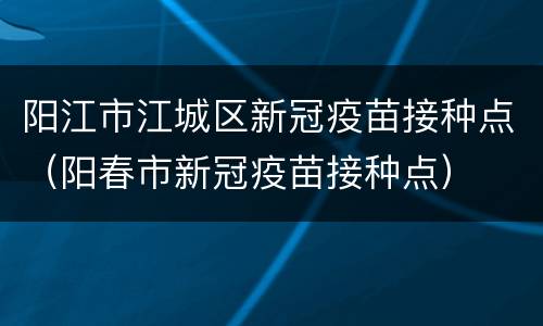 阳江市江城区新冠疫苗接种点（阳春市新冠疫苗接种点）