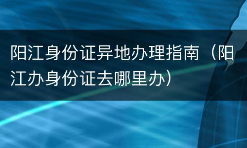 阳江身份证异地办理指南（阳江办身份证去哪里办）