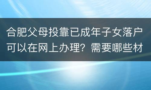 合肥父母投靠已成年子女落户可以在网上办理？需要哪些材料