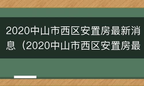2020中山市西区安置房最新消息（2020中山市西区安置房最新消息公告）