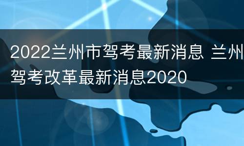 2022兰州市驾考最新消息 兰州驾考改革最新消息2020