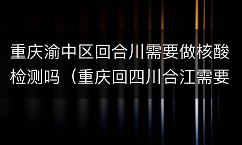 重庆渝中区回合川需要做核酸检测吗（重庆回四川合江需要核酸检测吗）