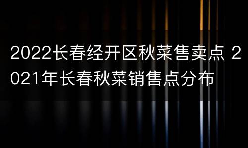 2022长春经开区秋菜售卖点 2021年长春秋菜销售点分布