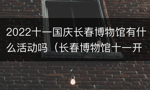 2022十一国庆长春博物馆有什么活动吗（长春博物馆十一开不开放）