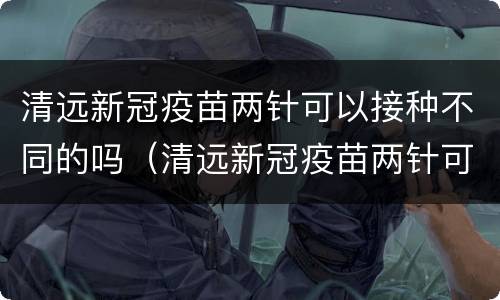 清远新冠疫苗两针可以接种不同的吗（清远新冠疫苗两针可以接种不同的吗多少钱）