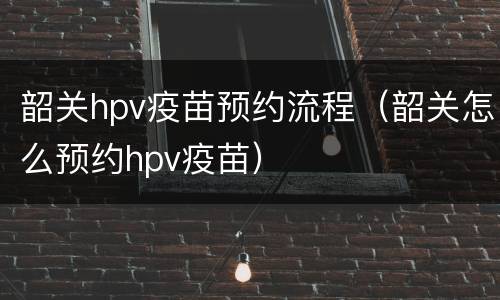 韶关hpv疫苗预约流程（韶关怎么预约hpv疫苗）