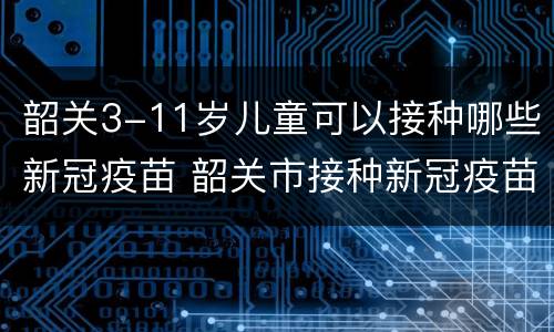 韶关3-11岁儿童可以接种哪些新冠疫苗 韶关市接种新冠疫苗有哪些