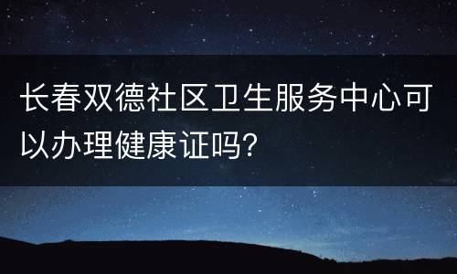长春双德社区卫生服务中心可以办理健康证吗？
