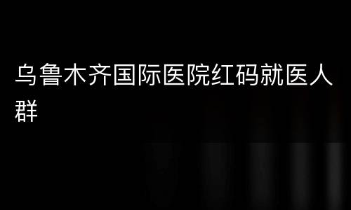 乌鲁木齐国际医院红码就医人群