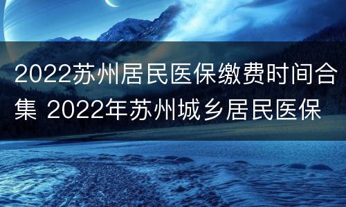 2022苏州居民医保缴费时间合集 2022年苏州城乡居民医保
