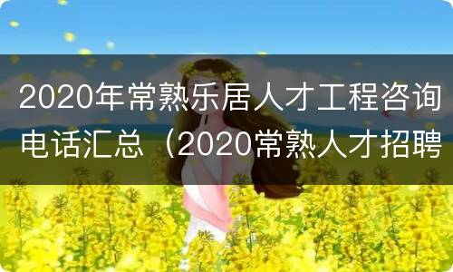 2020年常熟乐居人才工程咨询电话汇总（2020常熟人才招聘网）