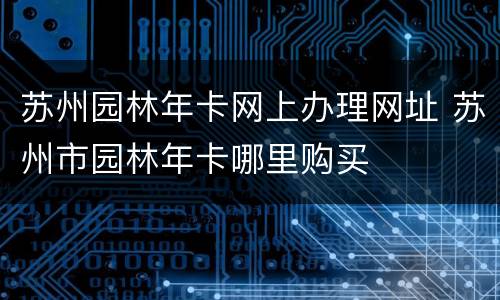 苏州园林年卡网上办理网址 苏州市园林年卡哪里购买