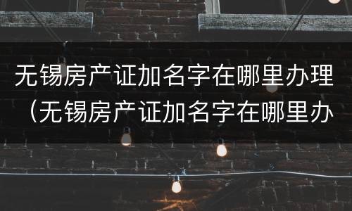 无锡房产证加名字在哪里办理（无锡房产证加名字在哪里办理的）