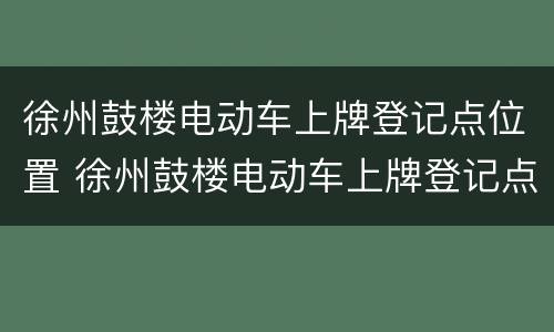 徐州鼓楼电动车上牌登记点位置 徐州鼓楼电动车上牌登记点位置查询