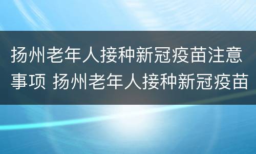 扬州老年人接种新冠疫苗注意事项 扬州老年人接种新冠疫苗注意事项有哪些