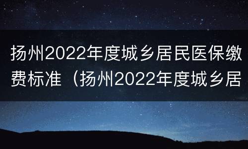 扬州2022年度城乡居民医保缴费标准（扬州2022年度城乡居民医保缴费标准是多少）