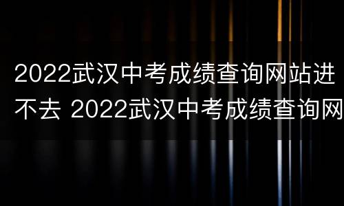 2022武汉中考成绩查询网站进不去 2022武汉中考成绩查询网站进不去咋办