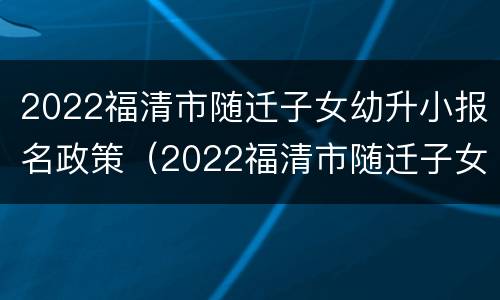 2022福清市随迁子女幼升小报名政策（2022福清市随迁子女幼升小报名政策是什么）