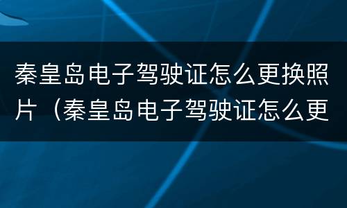 秦皇岛电子驾驶证怎么更换照片（秦皇岛电子驾驶证怎么更换照片上传）