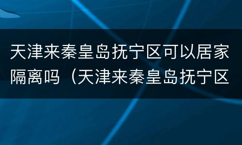 天津来秦皇岛抚宁区可以居家隔离吗（天津来秦皇岛抚宁区可以居家隔离吗最新消息）