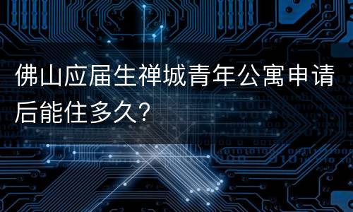 佛山应届生禅城青年公寓申请后能住多久?