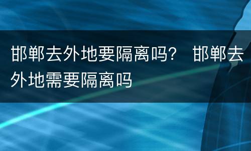 邯郸去外地要隔离吗？ 邯郸去外地需要隔离吗