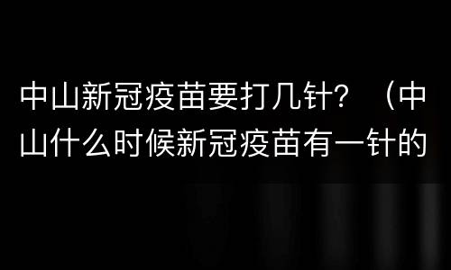 中山新冠疫苗要打几针？（中山什么时候新冠疫苗有一针的）