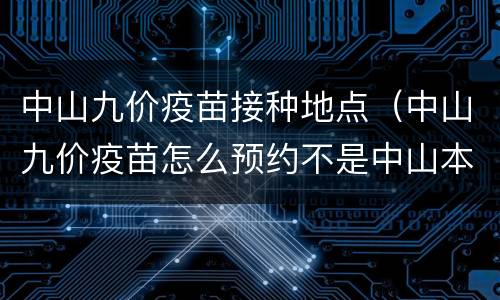 中山九价疫苗接种地点（中山九价疫苗怎么预约不是中山本地的可以吗）