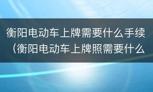 衡阳电动车上牌需要什么手续（衡阳电动车上牌照需要什么手续）
