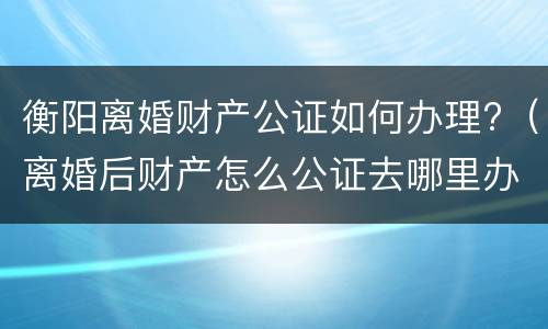 衡阳离婚财产公证如何办理?（离婚后财产怎么公证去哪里办理）