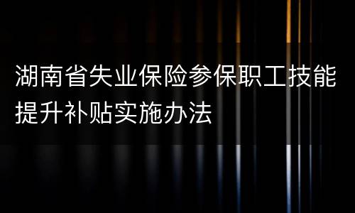 湖南省失业保险参保职工技能提升补贴实施办法