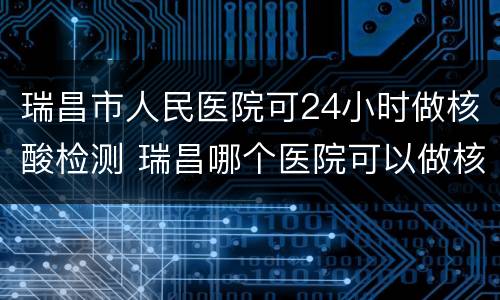 瑞昌市人民医院可24小时做核酸检测 瑞昌哪个医院可以做核酸检测