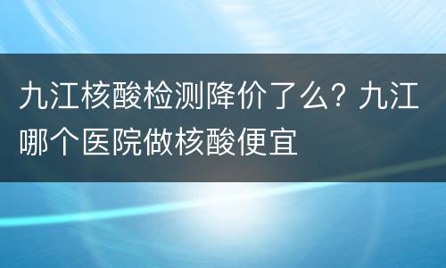 九江核酸检测降价了么? 九江哪个医院做核酸便宜