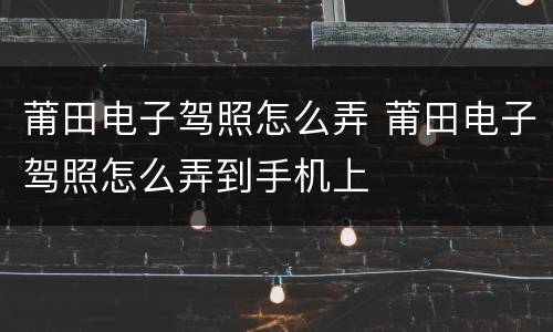 莆田电子驾照怎么弄 莆田电子驾照怎么弄到手机上