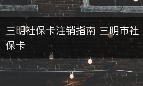 三明社保卡注销指南 三明市社保卡