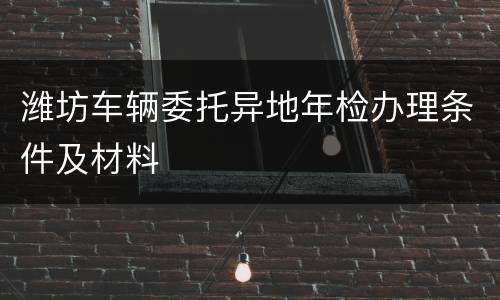 潍坊车辆委托异地年检办理条件及材料