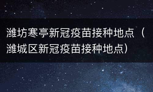 潍坊寒亭新冠疫苗接种地点（潍城区新冠疫苗接种地点）